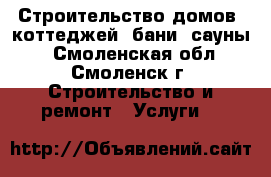 Строительство домов, коттеджей, бани, сауны. - Смоленская обл., Смоленск г. Строительство и ремонт » Услуги   